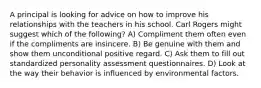 A principal is looking for advice on how to improve his relationships with the teachers in his school. Carl Rogers might suggest which of the following? A) Compliment them often even if the compliments are insincere. B) Be genuine with them and show them unconditional positive regard. C) Ask them to fill out standardized personality assessment questionnaires. D) Look at the way their behavior is influenced by environmental factors.