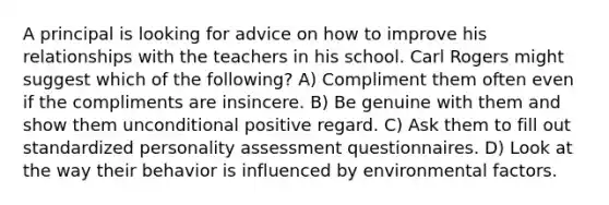 A principal is looking for advice on how to improve his relationships with the teachers in his school. Carl Rogers might suggest which of the following? A) Compliment them often even if the compliments are insincere. B) Be genuine with them and show them unconditional positive regard. C) Ask them to fill out standardized personality assessment questionnaires. D) Look at the way their behavior is influenced by environmental factors.