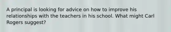 A principal is looking for advice on how to improve his relationships with the teachers in his school. What might Carl Rogers suggest?