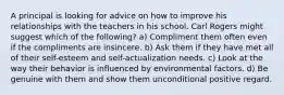 A principal is looking for advice on how to improve his relationships with the teachers in his school. Carl Rogers might suggest which of the following? a) Compliment them often even if the compliments are insincere. b) Ask them if they have met all of their self-esteem and self-actualization needs. c) Look at the way their behavior is influenced by environmental factors. d) Be genuine with them and show them unconditional positive regard.