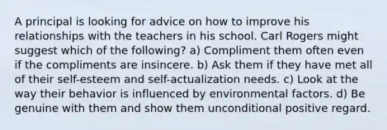 A principal is looking for advice on how to improve his relationships with the teachers in his school. Carl Rogers might suggest which of the following? a) Compliment them often even if the compliments are insincere. b) Ask them if they have met all of their self-esteem and self-actualization needs. c) Look at the way their behavior is influenced by environmental factors. d) Be genuine with them and show them unconditional positive regard.