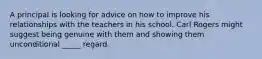 A principal is looking for advice on how to improve his relationships with the teachers in his school. Carl Rogers might suggest being genuine with them and showing them unconditional _____ regard.