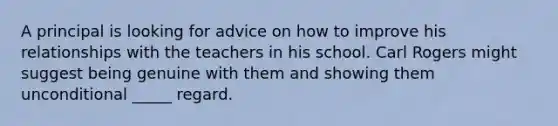 A principal is looking for advice on how to improve his relationships with the teachers in his school. Carl Rogers might suggest being genuine with them and showing them unconditional _____ regard.