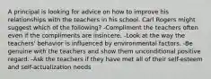 A principal is looking for advice on how to improve his relationships with the teachers in his school. Carl Rogers might suggest which of the following? -Compliment the teachers often even if the compliments are insincere. -Look at the way the teachers' behavior is influenced by environmental factors. -Be genuine with the teachers and show them unconditional positive regard. -Ask the teachers if they have met all of their self-esteem and self-actualization needs