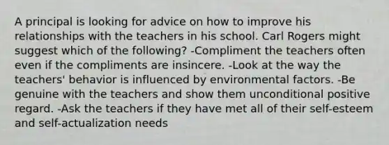 A principal is looking for advice on how to improve his relationships with the teachers in his school. Carl Rogers might suggest which of the following? -Compliment the teachers often even if the compliments are insincere. -Look at the way the teachers' behavior is influenced by environmental factors. -Be genuine with the teachers and show them unconditional positive regard. -Ask the teachers if they have met all of their self-esteem and self-actualization needs