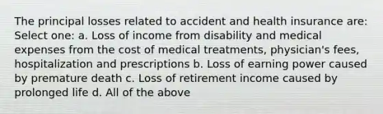 The principal losses related to accident and health insurance are: Select one: a. Loss of income from disability and medical expenses from the cost of medical treatments, physician's fees, hospitalization and prescriptions b. Loss of earning power caused by premature death c. Loss of retirement income caused by prolonged life d. All of the above