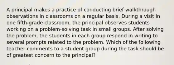 A principal makes a practice of conducting brief walkthrough observations in classrooms on a regular basis. During a visit in one fifth-grade classroom, the principal observes students working on a problem-solving task in small groups. After solving the problem, the students in each group respond in writing to several prompts related to the problem. Which of the following teacher comments to a student group during the task should be of greatest concern to the principal?