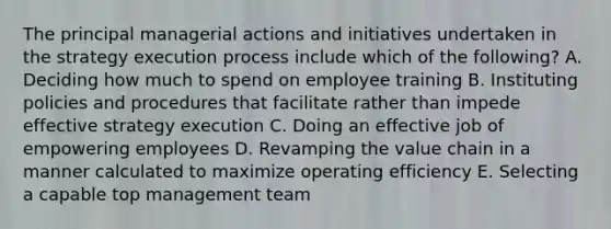 The principal managerial actions and initiatives undertaken in the strategy execution process include which of the following? A. Deciding how much to spend on employee training B. Instituting policies and procedures that facilitate rather than impede effective strategy execution C. Doing an effective job of empowering employees D. Revamping the value chain in a manner calculated to maximize operating efficiency E. Selecting a capable top management team