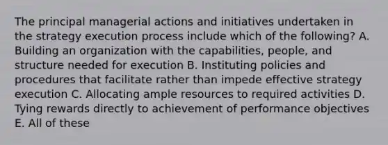 The principal managerial actions and initiatives undertaken in the strategy execution process include which of the following? A. Building an organization with the capabilities, people, and structure needed for execution B. Instituting policies and procedures that facilitate rather than impede effective strategy execution C. Allocating ample resources to required activities D. Tying rewards directly to achievement of performance objectives E. All of these