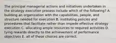 The principal managerial actions and initiatives undertaken in the strategy execution process include which of the following? A. building an organization with the capabilities, people, and structure needed for execution B. instituting policies and procedures that facilitate rather than impede effective strategy execution C. allocating ample resources to required activities D. tying rewards directly to the achievement of performance objectives E. all of these choices are correct.