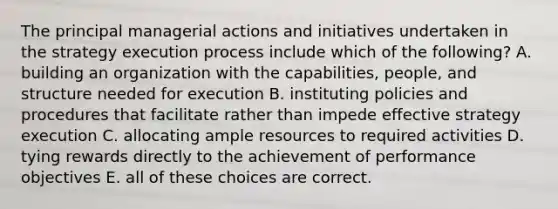 The principal managerial actions and initiatives undertaken in the strategy execution process include which of the following? A. building an organization with the capabilities, people, and structure needed for execution B. instituting policies and procedures that facilitate rather than impede effective strategy execution C. allocating ample resources to required activities D. tying rewards directly to the achievement of performance objectives E. all of these choices are correct.