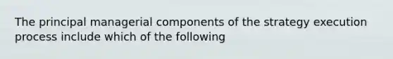 The principal managerial components of the strategy execution process include which of the following