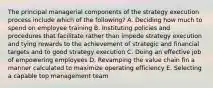 The principal managerial components of the strategy execution process include which of the following? A. Deciding how much to spend on employee training B. Instituting policies and procedures that facilitate rather than impede strategy execution and tying rewards to the achievement of strategic and financial targets and to good strategy execution C. Doing an effective job of empowering employees D. Revamping the value chain fin a manner calculated to maximize operating efficiency E. Selecting a capable top management team
