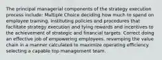 The principal managerial components of the strategy execution process include: Multiple Choice deciding how much to spend on employee training. instituting policies and procedures that facilitate strategy execution and tying rewards and incentives to the achievement of strategic and financial targets. Correct doing an effective job of empowering employees. revamping the value chain in a manner calculated to maximize operating efficiency. selecting a capable top management team.