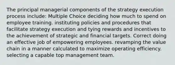 The principal managerial components of the strategy execution process include: Multiple Choice deciding how much to spend on employee training. instituting policies and procedures that facilitate strategy execution and tying rewards and incentives to the achievement of strategic and financial targets. Correct doing an effective job of empowering employees. revamping the value chain in a manner calculated to maximize operating efficiency. selecting a capable top management team.