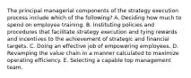 The principal managerial components of the strategy execution process include which of the following? A. Deciding how much to spend on employee training. B. Instituting policies and procedures that facilitate strategy execution and tying rewards and incentives to the achievement of strategic and financial targets. C. Doing an effective job of empowering employees. D. Revamping the value chain in a manner calculated to maximize operating efficiency. E. Selecting a capable top management team.