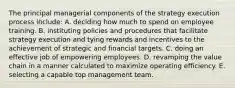 The principal managerial components of the strategy execution process include: A. deciding how much to spend on employee training. B. instituting policies and procedures that facilitate strategy execution and tying rewards and incentives to the achievement of strategic and financial targets. C. doing an effective job of empowering employees. D. revamping the value chain in a manner calculated to maximize operating efficiency. E. selecting a capable top management team.