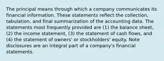 The principal means through which a company communicates its financial information. These statements reflect the collection, tabulation, and final summarization of the accounting data. The statements most frequently provided are (1) the balance sheet, (2) the income statement, (3) the statement of cash flows, and (4) the statement of owners' or stockholders' equity. Note disclosures are an integral part of a company's financial statements.