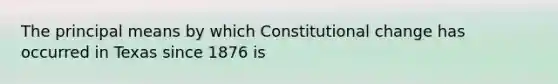 The principal means by which Constitutional change has occurred in Texas since 1876 is