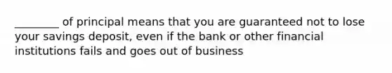 ________ of principal means that you are guaranteed not to lose your savings deposit, even if the bank or other financial institutions fails and goes out of business