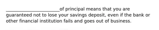 ________________________of principal means that you are guaranteed not to lose your savings deposit, even if the bank or other financial institution fails and goes out of business.