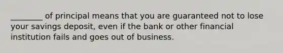 ________ of principal means that you are guaranteed not to lose your savings deposit, even if the bank or other financial institution fails and goes out of business.