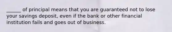 ______ of principal means that you are guaranteed not to lose your savings deposit, even if the bank or other financial institution fails and goes out of business.