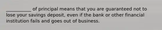 ___________ of principal means that you are guaranteed not to lose your savings deposit, even if the bank or other financial institution fails and goes out of business.