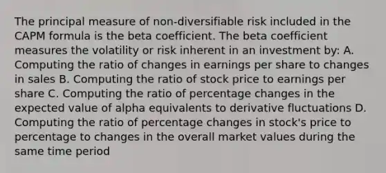 The principal measure of non-diversifiable risk included in the CAPM formula is the beta coefficient. The beta coefficient measures the volatility or risk inherent in an investment by: A. Computing the ratio of changes in earnings per share to changes in sales B. Computing the ratio of stock price to earnings per share C. Computing the ratio of percentage changes in the expected value of alpha equivalents to derivative fluctuations D. Computing the ratio of percentage changes in stock's price to percentage to changes in the overall market values during the same time period