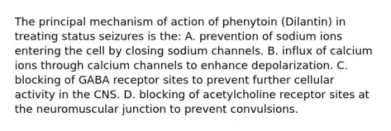 The principal mechanism of action of phenytoin​ (Dilantin) in treating status seizures is​ the: A. prevention of sodium ions entering the cell by closing sodium channels. B. influx of calcium ions through calcium channels to enhance depolarization. C. blocking of GABA receptor sites to prevent further cellular activity in the CNS. D. blocking of acetylcholine receptor sites at the neuromuscular junction to prevent convulsions.