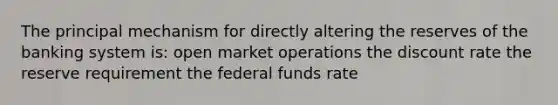 The principal mechanism for directly altering the reserves of the banking system is: open market operations the discount rate the reserve requirement the federal funds rate