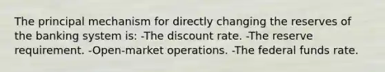 The principal mechanism for directly changing the reserves of the banking system is: -The discount rate. -The reserve requirement. -Open-market operations. -The federal funds rate.