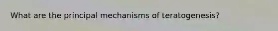 What are the principal mechanisms of teratogenesis?