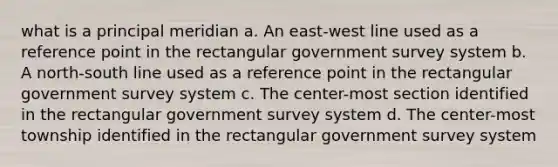 what is a principal meridian a. An east-west line used as a reference point in the rectangular government survey system b. A north-south line used as a reference point in the rectangular government survey system c. The center-most section identified in the rectangular government survey system d. The center-most township identified in the rectangular government survey system