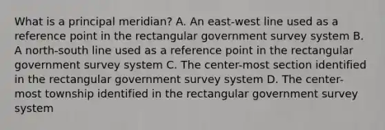 What is a principal meridian? A. An east-west line used as a reference point in the rectangular government survey system B. A north-south line used as a reference point in the rectangular government survey system C. The center-most section identified in the rectangular government survey system D. The center-most township identified in the rectangular government survey system