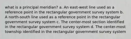 what is a principal meridian? a. An east-west line used as a reference point in the rectangular government survey system b. A north-south line used as a reference point in the rectangular government survey system c. The center-most section identified in the rectangular government survey system d. The center-most township identified in the rectangular government survey system