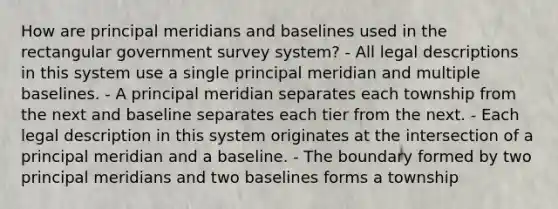 How are principal meridians and baselines used in the rectangular government survey system? - All legal descriptions in this system use a single principal meridian and multiple baselines. - A principal meridian separates each township from the next and baseline separates each tier from the next. - Each legal description in this system originates at the intersection of a principal meridian and a baseline. - The boundary formed by two principal meridians and two baselines forms a township