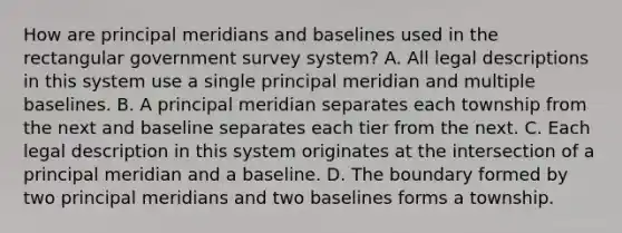 How are principal meridians and baselines used in the rectangular government survey system? A. All legal descriptions in this system use a single principal meridian and multiple baselines. B. A principal meridian separates each township from the next and baseline separates each tier from the next. C. Each legal description in this system originates at the intersection of a principal meridian and a baseline. D. The boundary formed by two principal meridians and two baselines forms a township.