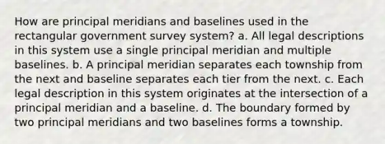 How are principal meridians and baselines used in the rectangular government survey system? a. All legal descriptions in this system use a single principal meridian and multiple baselines. b. A principal meridian separates each township from the next and baseline separates each tier from the next. c. Each legal description in this system originates at the intersection of a principal meridian and a baseline. d. The boundary formed by two principal meridians and two baselines forms a township.