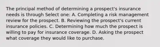 The principal method of determining a prospect's insurance needs is through Select one: A. Completing a risk management review for the prospect. B. Reviewing the prospect's current insurance policies. C. Determining how much the prospect is willing to pay for insurance coverage. D. Asking the prospect what coverage they would like to purchase.