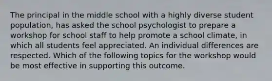 The principal in the middle school with a highly diverse student population, has asked the school psychologist to prepare a workshop for school staff to help promote a school climate, in which all students feel appreciated. An individual differences are respected. Which of the following topics for the workshop would be most effective in supporting this outcome.