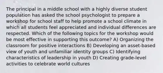 The principal in a middle school with a highly diverse student population has asked the school psychologist to prepare a workshop for school staff to help promote a school climate in which all students feel appreciated and individual differences are respected. Which of the following topics for the workshop would be most effective in supporting this outcome? A) Organizing the classroom for positive interactions B) Developing an asset-based view of youth and unfamiliar identity groups C) Identifying characteristics of leadership in youth D) Creating grade-level activities to celebrate world cultures