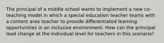 The principal of a middle school wants to implement a new co-teaching model in which a special education teacher teams with a content area teacher to provide differentiated learning opportunities in an inclusive environment. How can the principal lead change at the individual level for teachers in this scenario?