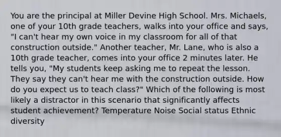 You are the principal at Miller Devine High School. Mrs. Michaels, one of your 10th grade teachers, walks into your office and says, "I can't hear my own voice in my classroom for all of that construction outside." Another teacher, Mr. Lane, who is also a 10th grade teacher, comes into your office 2 minutes later. He tells you, "My students keep asking me to repeat the lesson. They say they can't hear me with the construction outside. How do you expect us to teach class?" Which of the following is most likely a distractor in this scenario that significantly affects student achievement? Temperature Noise Social status Ethnic diversity