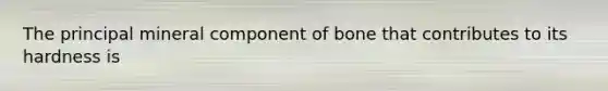 The principal mineral component of bone that contributes to its hardness is