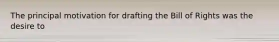 The principal motivation for drafting the Bill of Rights was the desire to