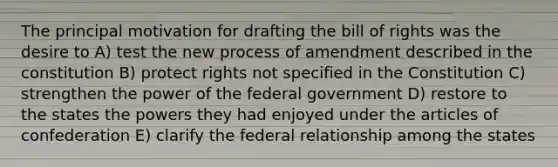 The principal motivation for drafting the bill of rights was the desire to A) test the new process of amendment described in the constitution B) protect rights not specified in the Constitution C) strengthen the power of the federal government D) restore to the states the powers they had enjoyed under the articles of confederation E) clarify the federal relationship among the states