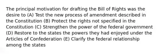 The principal motivation for drafting the Bill of Rights was the desire to (A) Test the new process of amendment described in the Constitution (B) Protect the rights not specified in the Constitution (C) Strengthen the power of the federal government (D) Restore to the states the powers they had enjoyed under the Articles of Confederation (E) Clarify the federal relationship among the states