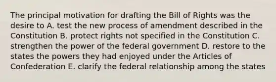 The principal motivation for drafting the Bill of Rights was the desire to A. test the new process of amendment described in the Constitution B. protect rights not specified in the Constitution C. strengthen the power of the federal government D. restore to the states the powers they had enjoyed under the Articles of Confederation E. clarify the federal relationship among the states