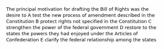 The principal motivation for drafting the Bill of Rights was the desire to A test the new process of amendment described in the Constitution B protect rights not specified in the Constitution C strengthen the power of the federal government D restore to the states the powers they had enjoyed under the Articles of Confederation E clarify the federal relationship among the states